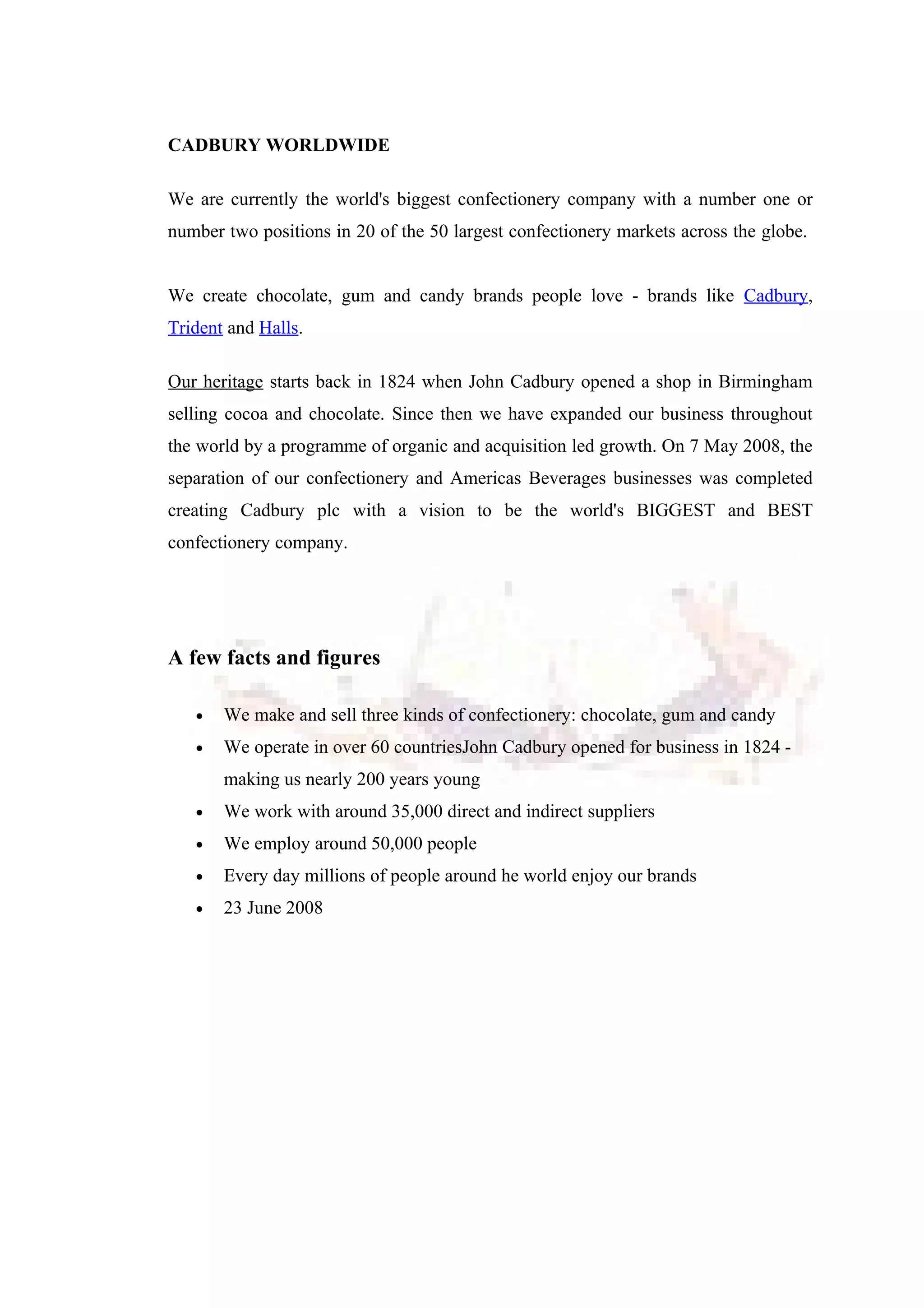 CADBURY WORLDWIDE
We are currently the world's biggest confectionery company with a number one or
number two positions in 20 of the 50 largest confectionery markets across the globe.
We create chocolate, gum and candy brands people love - brands like Cadbury,
Trident and Halls.
Our heritage starts back in 1824 when John Cadbury opened a shop in Birmingham
selling cocoa and chocolate. Since then we have expanded our business throughout
the world by a programme of organic and acquisition led growth. On 7 May 2008, the
separation of our confectionery and Americas Beverages businesses was completed
creating Cadbury plc with a vision to be the world's BIGGEST and BEST
confectionery company.
A few facts and figures
• We make and sell three kinds of confectionery: chocolate, gum and candy
• We operate in over 60 countriesJohn Cadbury opened for business in 1824 -
making us nearly 200 years young
• We work with around 35,000 direct and indirect suppliers
• We employ around 50,000 people
• Every day millions of people around he world enjoy our brands
• 23 June 2008
 