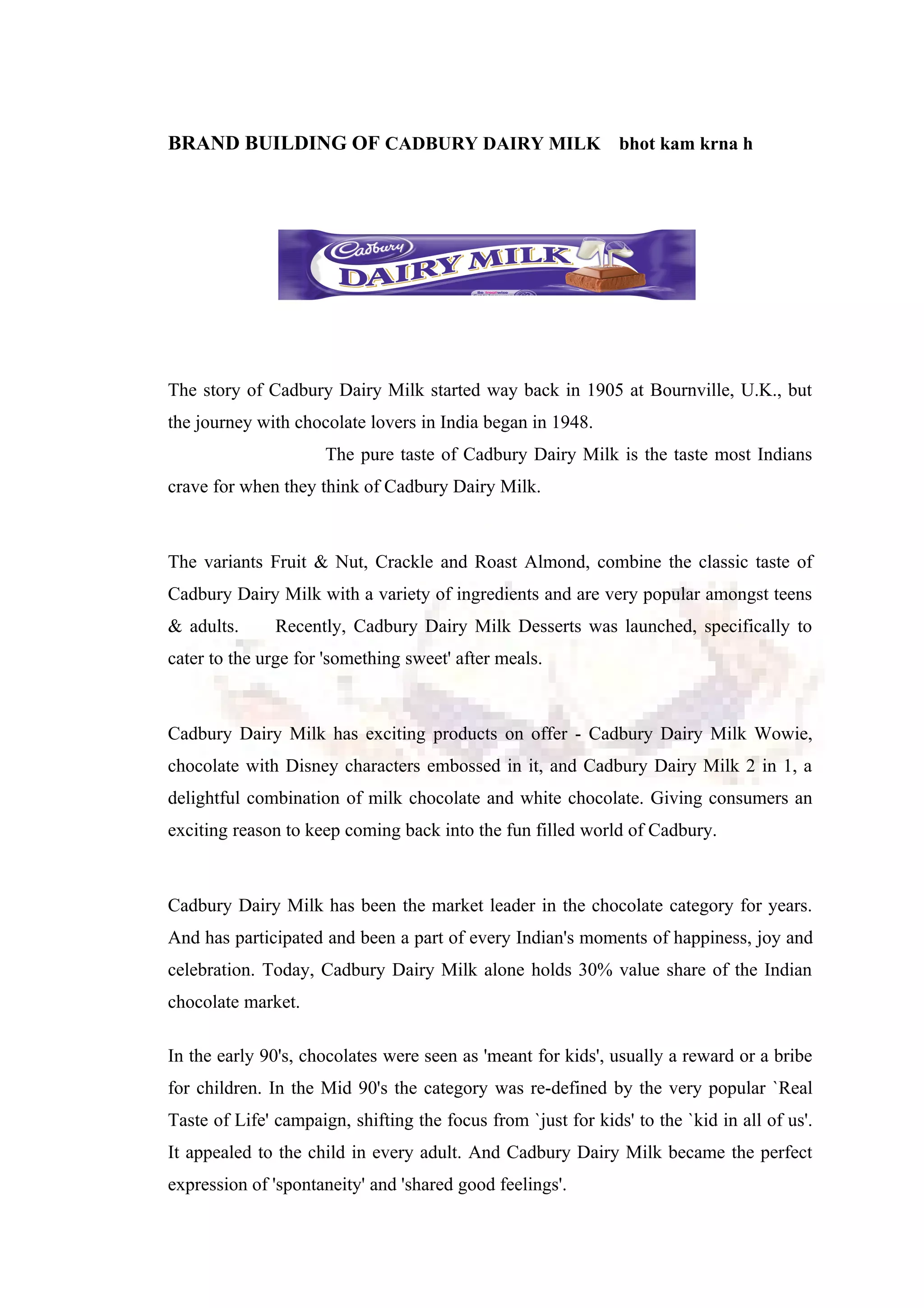BRAND BUILDING OF CADBURY DAIRY MILK bhot kam krna h
The story of Cadbury Dairy Milk started way back in 1905 at Bournville, U.K., but
the journey with chocolate lovers in India began in 1948.
The pure taste of Cadbury Dairy Milk is the taste most Indians
crave for when they think of Cadbury Dairy Milk.
The variants Fruit & Nut, Crackle and Roast Almond, combine the classic taste of
Cadbury Dairy Milk with a variety of ingredients and are very popular amongst teens
& adults. Recently, Cadbury Dairy Milk Desserts was launched, specifically to
cater to the urge for 'something sweet' after meals.
Cadbury Dairy Milk has exciting products on offer - Cadbury Dairy Milk Wowie,
chocolate with Disney characters embossed in it, and Cadbury Dairy Milk 2 in 1, a
delightful combination of milk chocolate and white chocolate. Giving consumers an
exciting reason to keep coming back into the fun filled world of Cadbury.
Cadbury Dairy Milk has been the market leader in the chocolate category for years.
And has participated and been a part of every Indian's moments of happiness, joy and
celebration. Today, Cadbury Dairy Milk alone holds 30% value share of the Indian
chocolate market.
In the early 90's, chocolates were seen as 'meant for kids', usually a reward or a bribe
for children. In the Mid 90's the category was re-defined by the very popular `Real
Taste of Life' campaign, shifting the focus from `just for kids' to the `kid in all of us'.
It appealed to the child in every adult. And Cadbury Dairy Milk became the perfect
expression of 'spontaneity' and 'shared good feelings'.
 