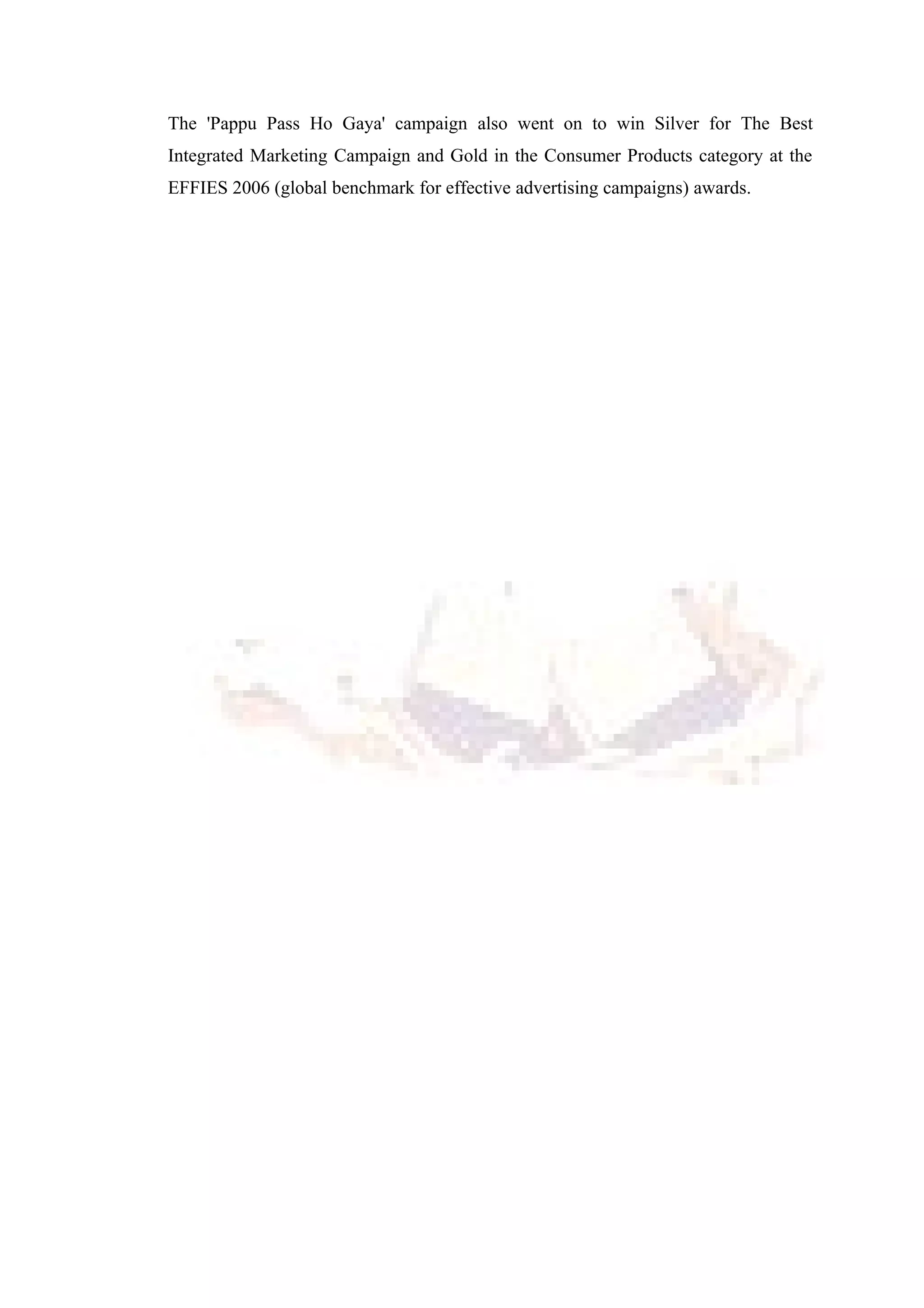 The 'Pappu Pass Ho Gaya' campaign also went on to win Silver for The Best
Integrated Marketing Campaign and Gold in the Consumer Products category at the
EFFIES 2006 (global benchmark for effective advertising campaigns) awards.
 