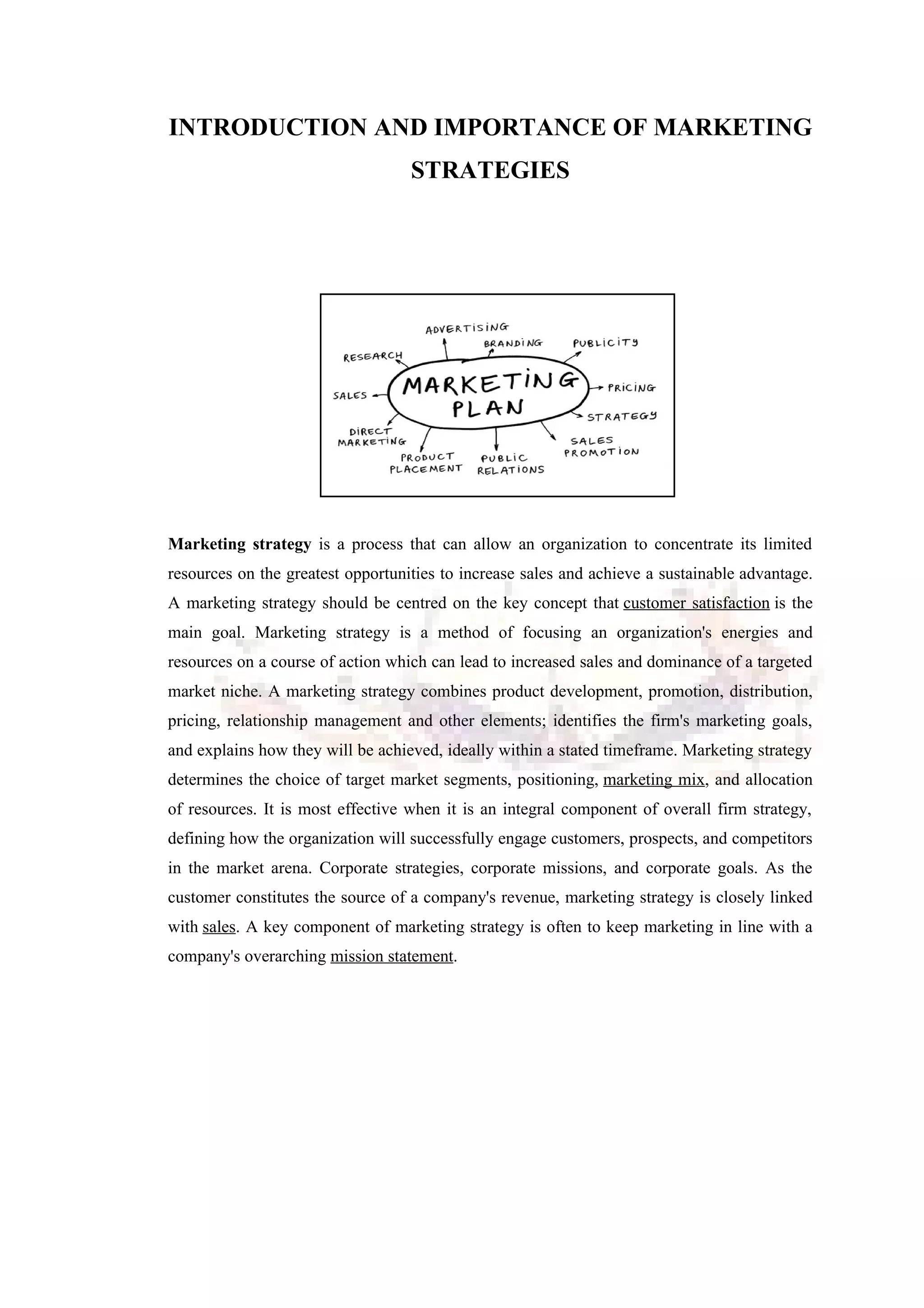 INTRODUCTION AND IMPORTANCE OF MARKETING
STRATEGIES
Marketing strategy is a process that can allow an organization to concentrate its limited
resources on the greatest opportunities to increase sales and achieve a sustainable advantage.
A marketing strategy should be centred on the key concept that customer satisfaction is the
main goal. Marketing strategy is a method of focusing an organization's energies and
resources on a course of action which can lead to increased sales and dominance of a targeted
market niche. A marketing strategy combines product development, promotion, distribution,
pricing, relationship management and other elements; identifies the firm's marketing goals,
and explains how they will be achieved, ideally within a stated timeframe. Marketing strategy
determines the choice of target market segments, positioning, marketing mix, and allocation
of resources. It is most effective when it is an integral component of overall firm strategy,
defining how the organization will successfully engage customers, prospects, and competitors
in the market arena. Corporate strategies, corporate missions, and corporate goals. As the
customer constitutes the source of a company's revenue, marketing strategy is closely linked
with sales. A key component of marketing strategy is often to keep marketing in line with a
company's overarching mission statement.
 