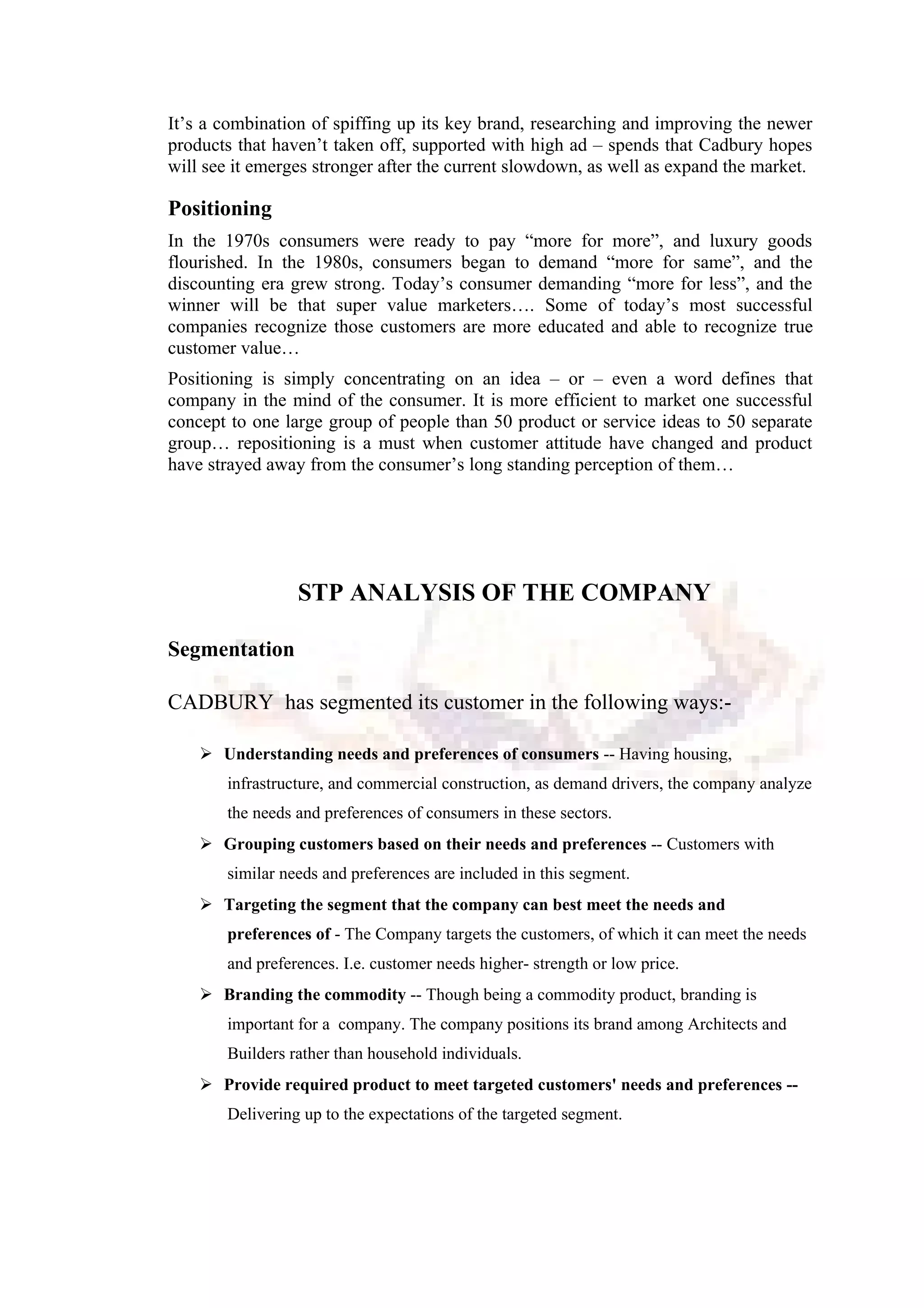 It’s a combination of spiffing up its key brand, researching and improving the newer
products that haven’t taken off, supported with high ad – spends that Cadbury hopes
will see it emerges stronger after the current slowdown, as well as expand the market.
Positioning
In the 1970s consumers were ready to pay “more for more”, and luxury goods
flourished. In the 1980s, consumers began to demand “more for same”, and the
discounting era grew strong. Today’s consumer demanding “more for less”, and the
winner will be that super value marketers…. Some of today’s most successful
companies recognize those customers are more educated and able to recognize true
customer value…
Positioning is simply concentrating on an idea – or – even a word defines that
company in the mind of the consumer. It is more efficient to market one successful
concept to one large group of people than 50 product or service ideas to 50 separate
group… repositioning is a must when customer attitude have changed and product
have strayed away from the consumer’s long standing perception of them…
STP ANALYSIS OF THE COMPANY
Segmentation
CADBURY has segmented its customer in the following ways:-
 Understanding needs and preferences of consumers -- Having housing,
infrastructure, and commercial construction, as demand drivers, the company analyze
the needs and preferences of consumers in these sectors.
 Grouping customers based on their needs and preferences -- Customers with
similar needs and preferences are included in this segment.
 Targeting the segment that the company can best meet the needs and
preferences of - The Company targets the customers, of which it can meet the needs
and preferences. I.e. customer needs higher- strength or low price.
 Branding the commodity -- Though being a commodity product, branding is
important for a company. The company positions its brand among Architects and
Builders rather than household individuals.
 Provide required product to meet targeted customers' needs and preferences --
Delivering up to the expectations of the targeted segment.
 