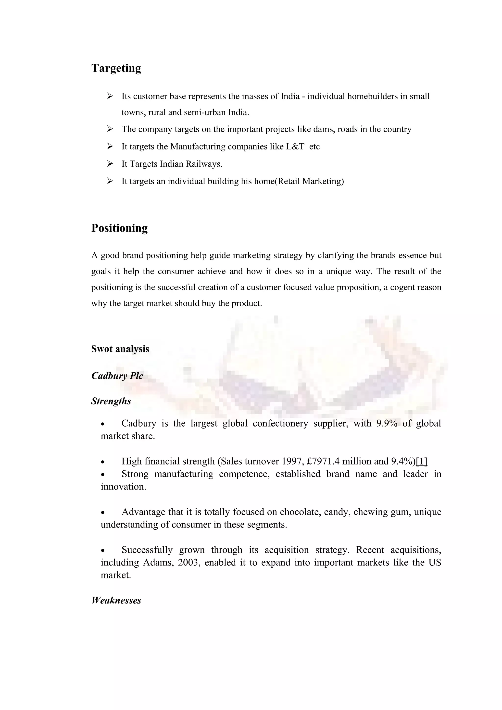 Targeting
 Its customer base represents the masses of India - individual homebuilders in small
towns, rural and semi-urban India.
 The company targets on the important projects like dams, roads in the country
 It targets the Manufacturing companies like L&T etc
 It Targets Indian Railways.
 It targets an individual building his home(Retail Marketing)
Positioning
A good brand positioning help guide marketing strategy by clarifying the brands essence but
goals it help the consumer achieve and how it does so in a unique way. The result of the
positioning is the successful creation of a customer focused value proposition, a cogent reason
why the target market should buy the product.
Swot analysis
Cadbury Plc
Strengths
• Cadbury is the largest global confectionery supplier, with 9.9% of global
market share.
• High financial strength (Sales turnover 1997, £7971.4 million and 9.4%)[1]
• Strong manufacturing competence, established brand name and leader in
innovation.
• Advantage that it is totally focused on chocolate, candy, chewing gum, unique
understanding of consumer in these segments.
• Successfully grown through its acquisition strategy. Recent acquisitions,
including Adams, 2003, enabled it to expand into important markets like the US
market.
Weaknesses
 