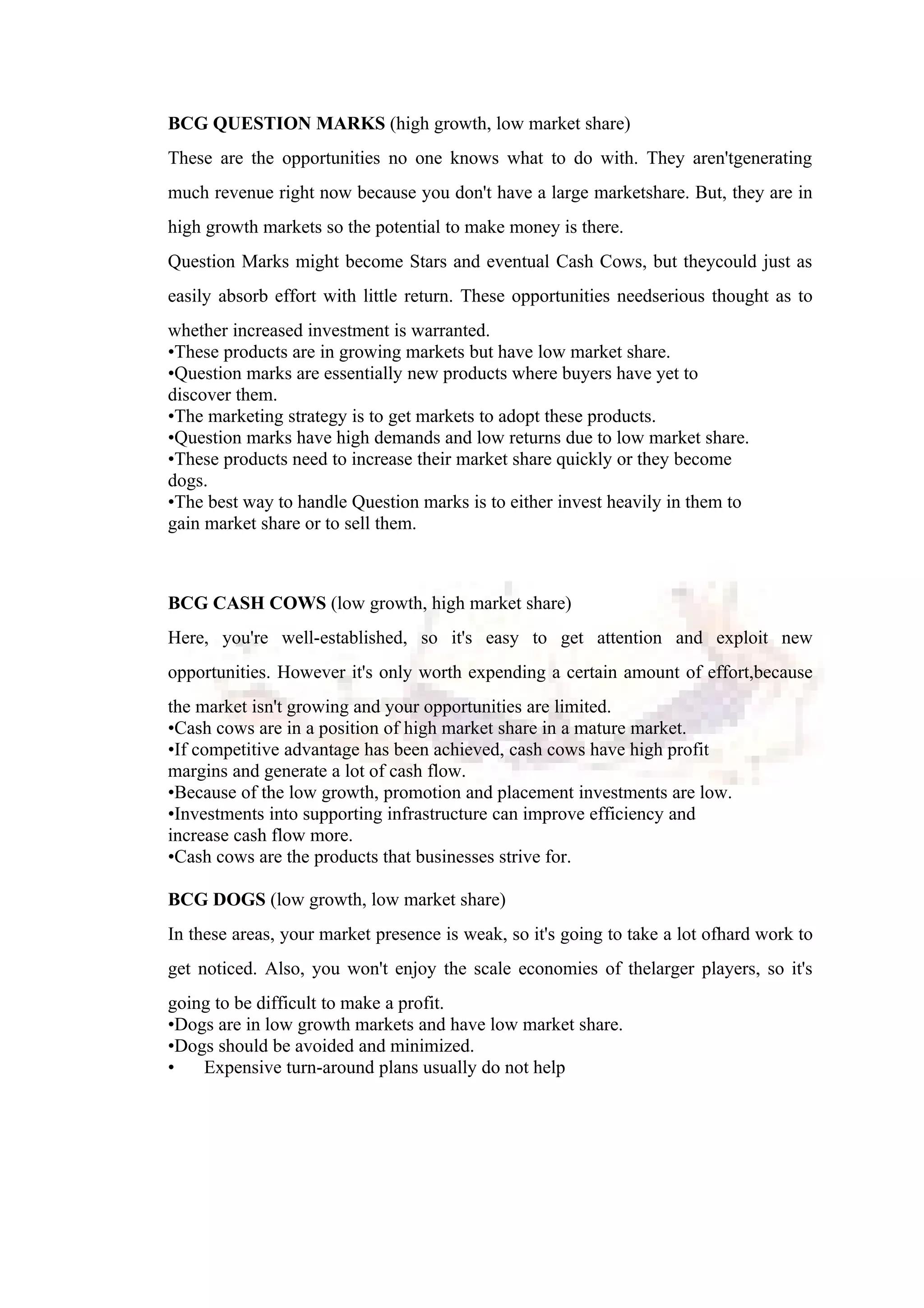 BCG QUESTION MARKS (high growth, low market share)
These are the opportunities no one knows what to do with. They aren'tgenerating
much revenue right now because you don't have a large marketshare. But, they are in
high growth markets so the potential to make money is there.
Question Marks might become Stars and eventual Cash Cows, but theycould just as
easily absorb effort with little return. These opportunities needserious thought as to
whether increased investment is warranted.
•These products are in growing markets but have low market share.
•Question marks are essentially new products where buyers have yet to
discover them.
•The marketing strategy is to get markets to adopt these products.
•Question marks have high demands and low returns due to low market share.
•These products need to increase their market share quickly or they become
dogs.
•The best way to handle Question marks is to either invest heavily in them to
gain market share or to sell them.
BCG CASH COWS (low growth, high market share)
Here, you're well-established, so it's easy to get attention and exploit new
opportunities. However it's only worth expending a certain amount of effort,because
the market isn't growing and your opportunities are limited.
•Cash cows are in a position of high market share in a mature market.
•If competitive advantage has been achieved, cash cows have high profit
margins and generate a lot of cash flow.
•Because of the low growth, promotion and placement investments are low.
•Investments into supporting infrastructure can improve efficiency and
increase cash flow more.
•Cash cows are the products that businesses strive for.
BCG DOGS (low growth, low market share)
In these areas, your market presence is weak, so it's going to take a lot ofhard work to
get noticed. Also, you won't enjoy the scale economies of thelarger players, so it's
going to be difficult to make a profit.
•Dogs are in low growth markets and have low market share.
•Dogs should be avoided and minimized.
• Expensive turn-around plans usually do not help
 