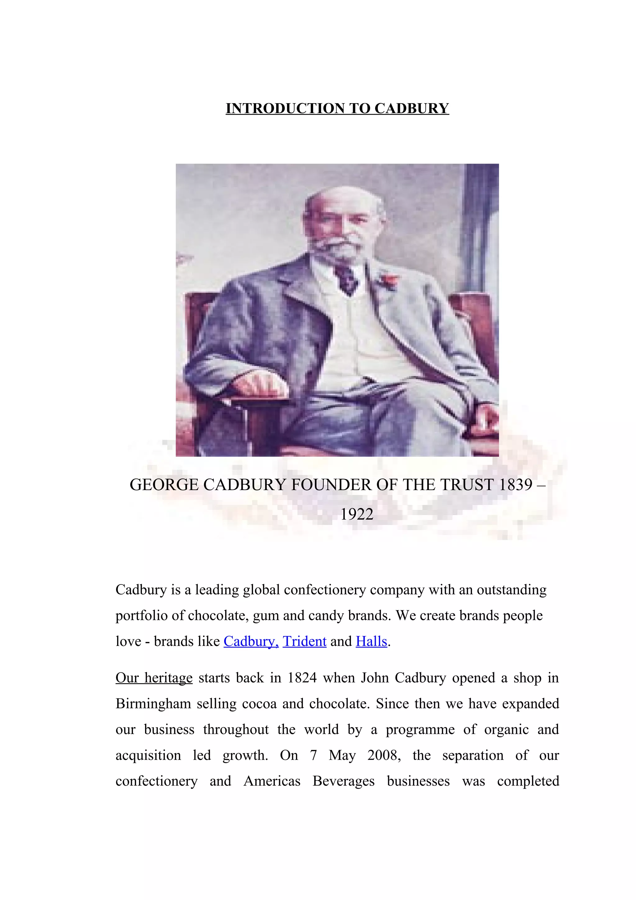 INTRODUCTION TO CADBURY
GEORGE CADBURY FOUNDER OF THE TRUST 1839 –
1922
Cadbury is a leading global confectionery company with an outstanding
portfolio of chocolate, gum and candy brands. We create brands people
love - brands like Cadbury, Trident and Halls.
Our heritage starts back in 1824 when John Cadbury opened a shop in
Birmingham selling cocoa and chocolate. Since then we have expanded
our business throughout the world by a programme of organic and
acquisition led growth. On 7 May 2008, the separation of our
confectionery and Americas Beverages businesses was completed
 