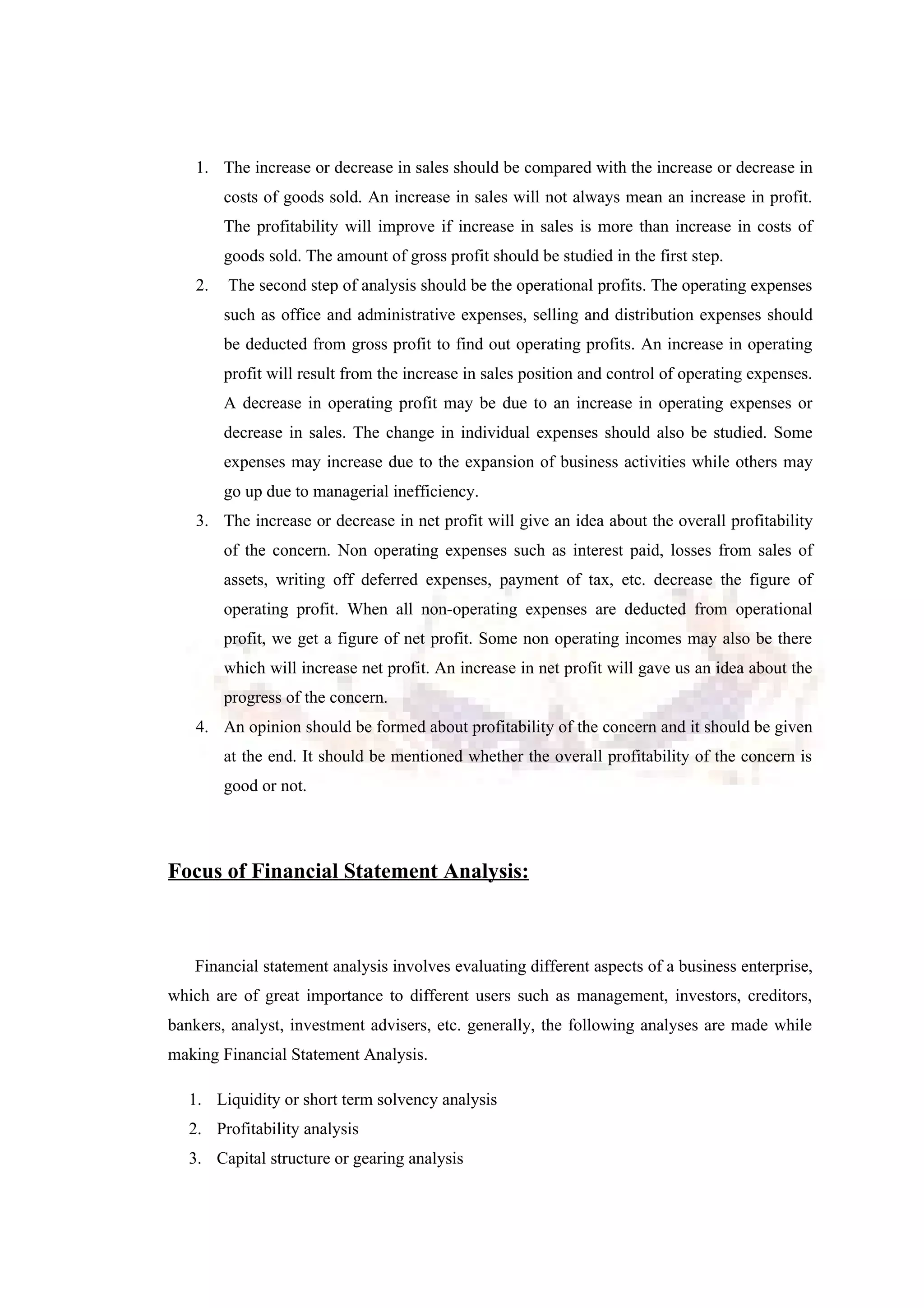 1. The increase or decrease in sales should be compared with the increase or decrease in
costs of goods sold. An increase in sales will not always mean an increase in profit.
The profitability will improve if increase in sales is more than increase in costs of
goods sold. The amount of gross profit should be studied in the first step.
2. The second step of analysis should be the operational profits. The operating expenses
such as office and administrative expenses, selling and distribution expenses should
be deducted from gross profit to find out operating profits. An increase in operating
profit will result from the increase in sales position and control of operating expenses.
A decrease in operating profit may be due to an increase in operating expenses or
decrease in sales. The change in individual expenses should also be studied. Some
expenses may increase due to the expansion of business activities while others may
go up due to managerial inefficiency.
3. The increase or decrease in net profit will give an idea about the overall profitability
of the concern. Non operating expenses such as interest paid, losses from sales of
assets, writing off deferred expenses, payment of tax, etc. decrease the figure of
operating profit. When all non-operating expenses are deducted from operational
profit, we get a figure of net profit. Some non operating incomes may also be there
which will increase net profit. An increase in net profit will gave us an idea about the
progress of the concern.
4. An opinion should be formed about profitability of the concern and it should be given
at the end. It should be mentioned whether the overall profitability of the concern is
good or not.
Focus of Financial Statement Analysis:
Financial statement analysis involves evaluating different aspects of a business enterprise,
which are of great importance to different users such as management, investors, creditors,
bankers, analyst, investment advisers, etc. generally, the following analyses are made while
making Financial Statement Analysis.
1. Liquidity or short term solvency analysis
2. Profitability analysis
3. Capital structure or gearing analysis
 