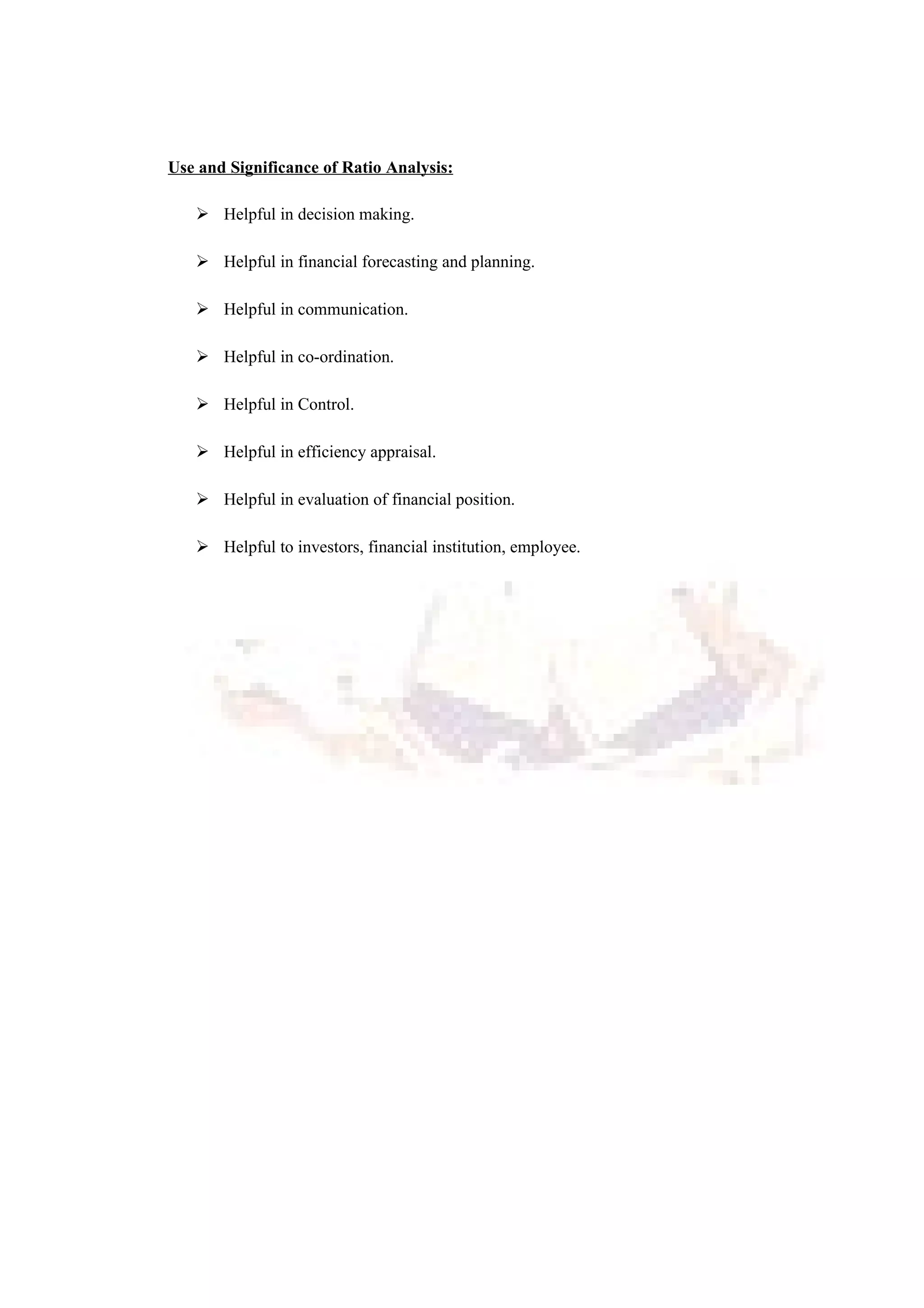 Use and Significance of Ratio Analysis:
 Helpful in decision making.
 Helpful in financial forecasting and planning.
 Helpful in communication.
 Helpful in co-ordination.
 Helpful in Control.
 Helpful in efficiency appraisal.
 Helpful in evaluation of financial position.
 Helpful to investors, financial institution, employee.
 