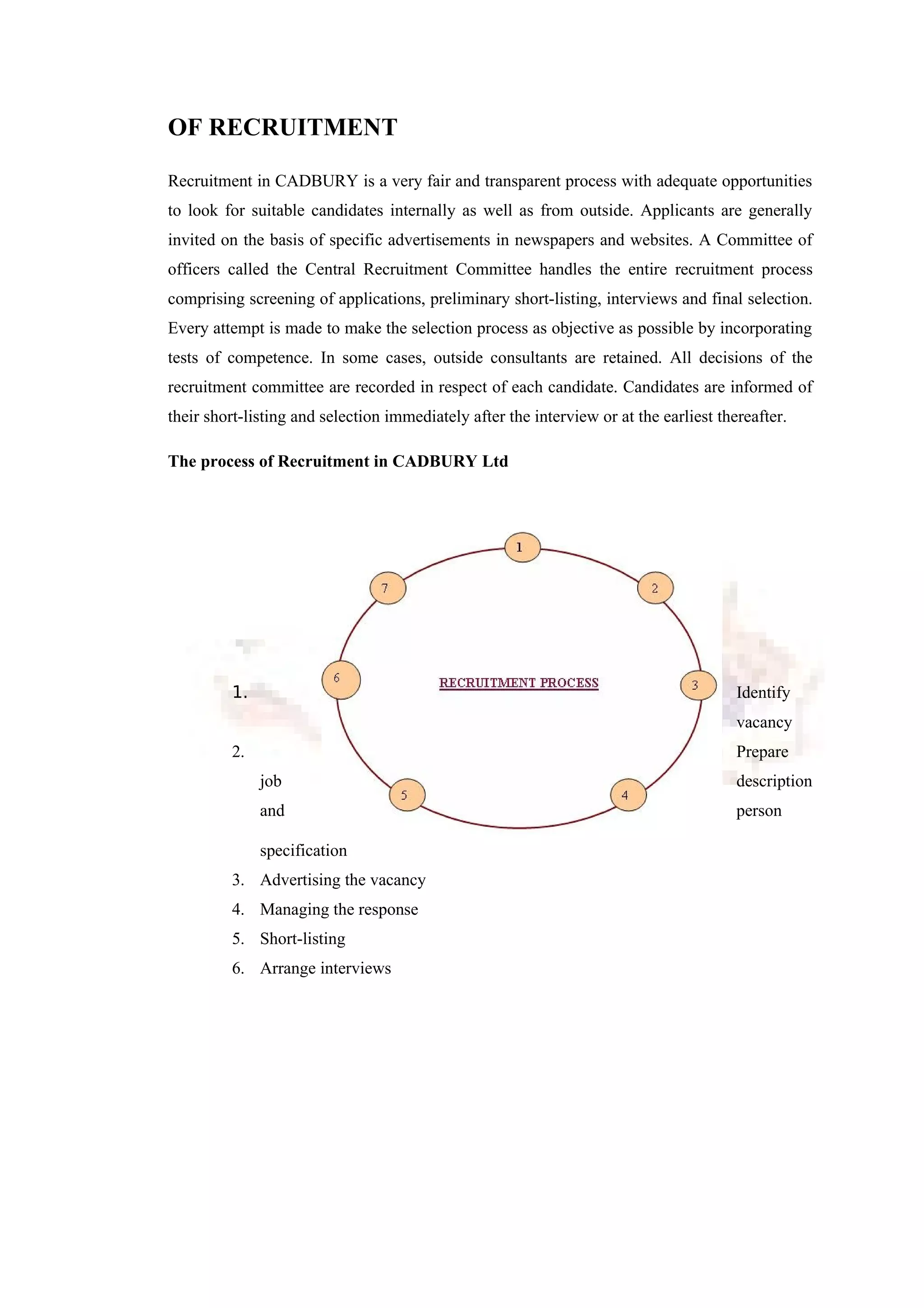 OF RECRUITMENT
Recruitment in CADBURY is a very fair and transparent process with adequate opportunities
to look for suitable candidates internally as well as from outside. Applicants are generally
invited on the basis of specific advertisements in newspapers and websites. A Committee of
officers called the Central Recruitment Committee handles the entire recruitment process
comprising screening of applications, preliminary short-listing, interviews and final selection.
Every attempt is made to make the selection process as objective as possible by incorporating
tests of competence. In some cases, outside consultants are retained. All decisions of the
recruitment committee are recorded in respect of each candidate. Candidates are informed of
their short-listing and selection immediately after the interview or at the earliest thereafter.
The process of Recruitment in CADBURY Ltd
1. Identify
vacancy
2. Prepare
job description
and person
specification
3. Advertising the vacancy
4. Managing the response
5. Short-listing
6. Arrange interviews
 