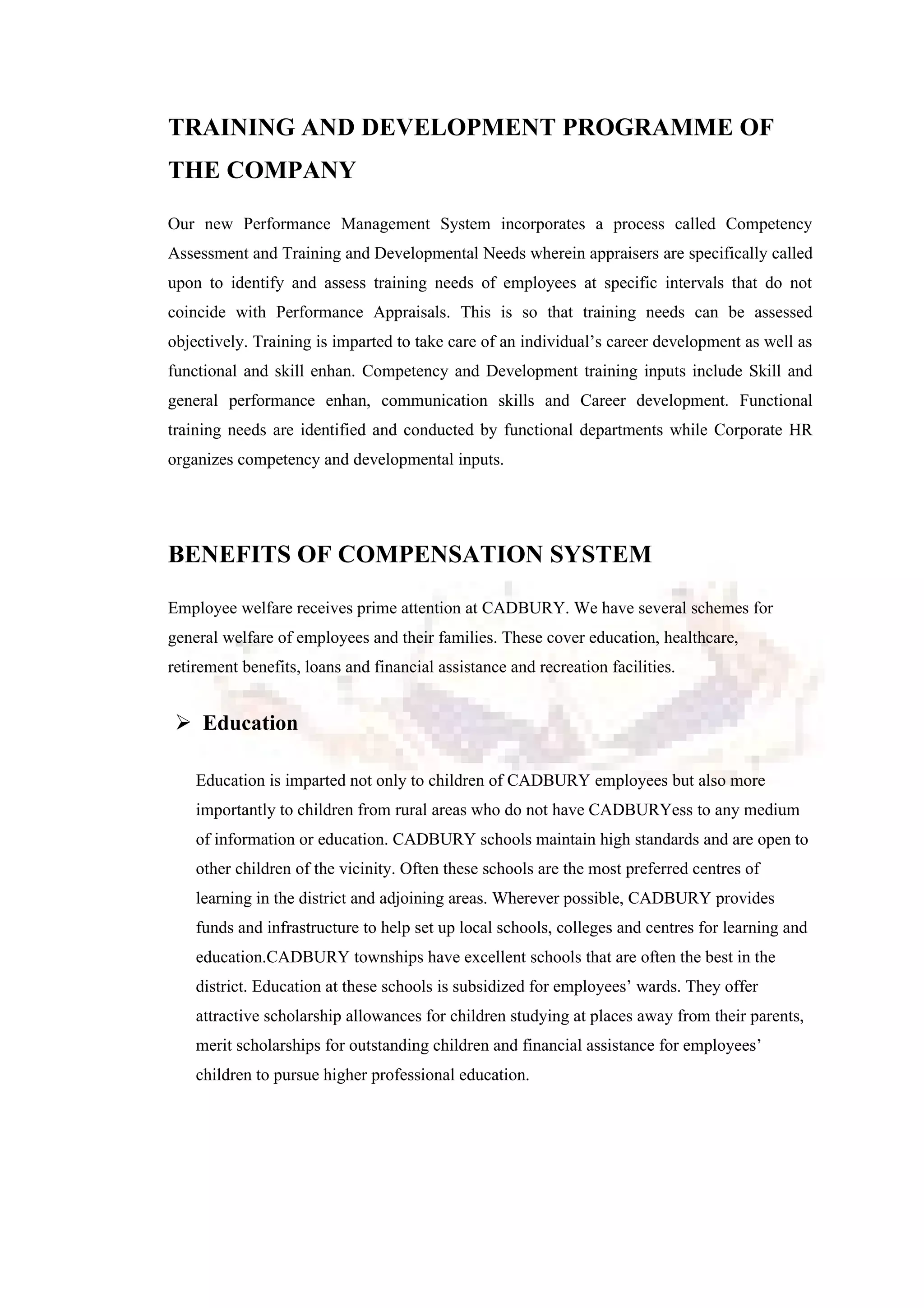 TRAINING AND DEVELOPMENT PROGRAMME OF
THE COMPANY
Our new Performance Management System incorporates a process called Competency
Assessment and Training and Developmental Needs wherein appraisers are specifically called
upon to identify and assess training needs of employees at specific intervals that do not
coincide with Performance Appraisals. This is so that training needs can be assessed
objectively. Training is imparted to take care of an individual’s career development as well as
functional and skill enhan. Competency and Development training inputs include Skill and
general performance enhan, communication skills and Career development. Functional
training needs are identified and conducted by functional departments while Corporate HR
organizes competency and developmental inputs.
BENEFITS OF COMPENSATION SYSTEM
Employee welfare receives prime attention at CADBURY. We have several schemes for
general welfare of employees and their families. These cover education, healthcare,
retirement benefits, loans and financial assistance and recreation facilities.
 Education
Education is imparted not only to children of CADBURY employees but also more
importantly to children from rural areas who do not have CADBURYess to any medium
of information or education. CADBURY schools maintain high standards and are open to
other children of the vicinity. Often these schools are the most preferred centres of
learning in the district and adjoining areas. Wherever possible, CADBURY provides
funds and infrastructure to help set up local schools, colleges and centres for learning and
education.CADBURY townships have excellent schools that are often the best in the
district. Education at these schools is subsidized for employees’ wards. They offer
attractive scholarship allowances for children studying at places away from their parents,
merit scholarships for outstanding children and financial assistance for employees’
children to pursue higher professional education.
 