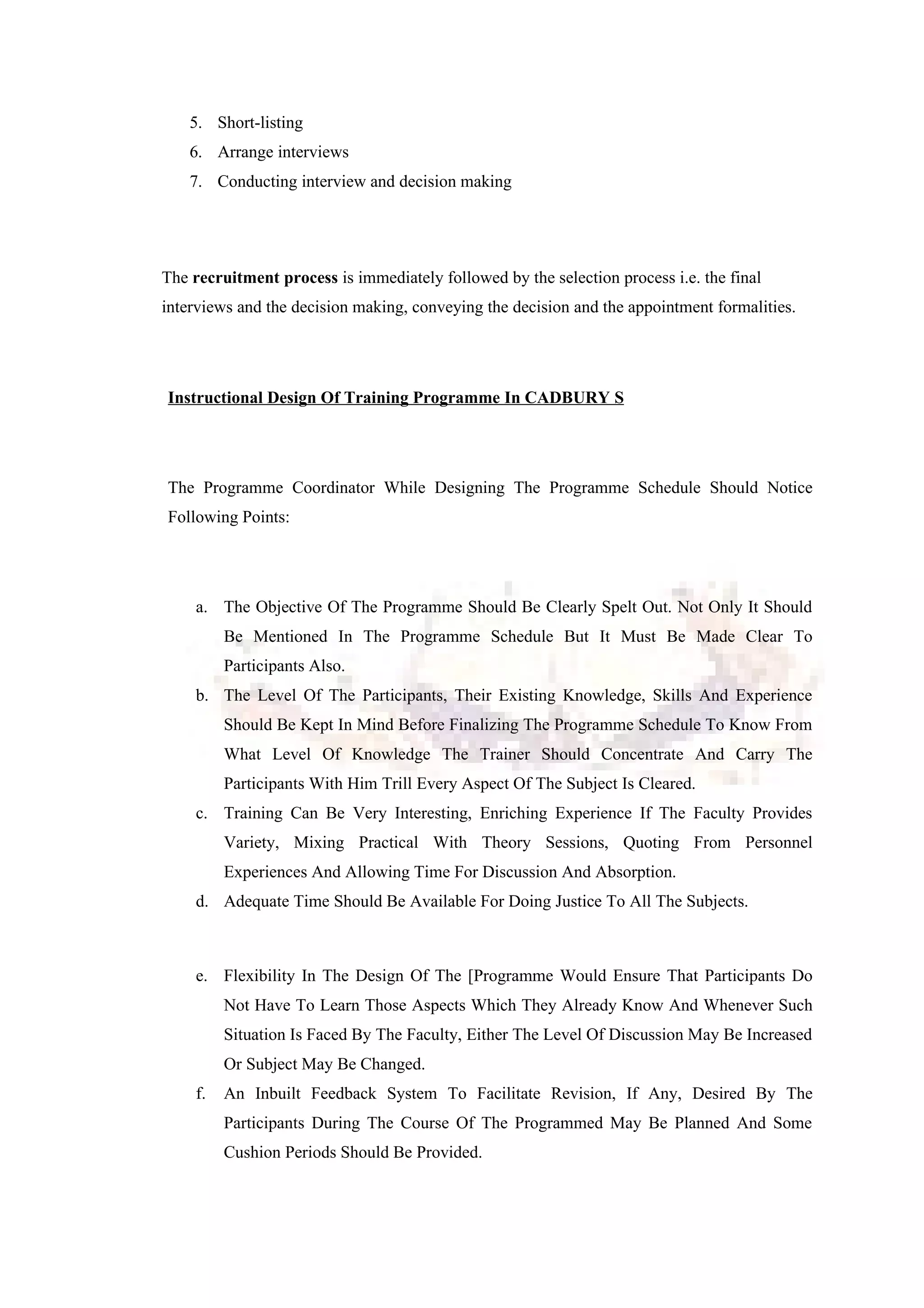 5. Short-listing
6. Arrange interviews
7. Conducting interview and decision making
The recruitment process is immediately followed by the selection process i.e. the final
interviews and the decision making, conveying the decision and the appointment formalities.
Instructional Design Of Training Programme In CADBURY S
The Programme Coordinator While Designing The Programme Schedule Should Notice
Following Points:
a. The Objective Of The Programme Should Be Clearly Spelt Out. Not Only It Should
Be Mentioned In The Programme Schedule But It Must Be Made Clear To
Participants Also.
b. The Level Of The Participants, Their Existing Knowledge, Skills And Experience
Should Be Kept In Mind Before Finalizing The Programme Schedule To Know From
What Level Of Knowledge The Trainer Should Concentrate And Carry The
Participants With Him Trill Every Aspect Of The Subject Is Cleared.
c. Training Can Be Very Interesting, Enriching Experience If The Faculty Provides
Variety, Mixing Practical With Theory Sessions, Quoting From Personnel
Experiences And Allowing Time For Discussion And Absorption.
d. Adequate Time Should Be Available For Doing Justice To All The Subjects.
e. Flexibility In The Design Of The [Programme Would Ensure That Participants Do
Not Have To Learn Those Aspects Which They Already Know And Whenever Such
Situation Is Faced By The Faculty, Either The Level Of Discussion May Be Increased
Or Subject May Be Changed.
f. An Inbuilt Feedback System To Facilitate Revision, If Any, Desired By The
Participants During The Course Of The Programmed May Be Planned And Some
Cushion Periods Should Be Provided.
 