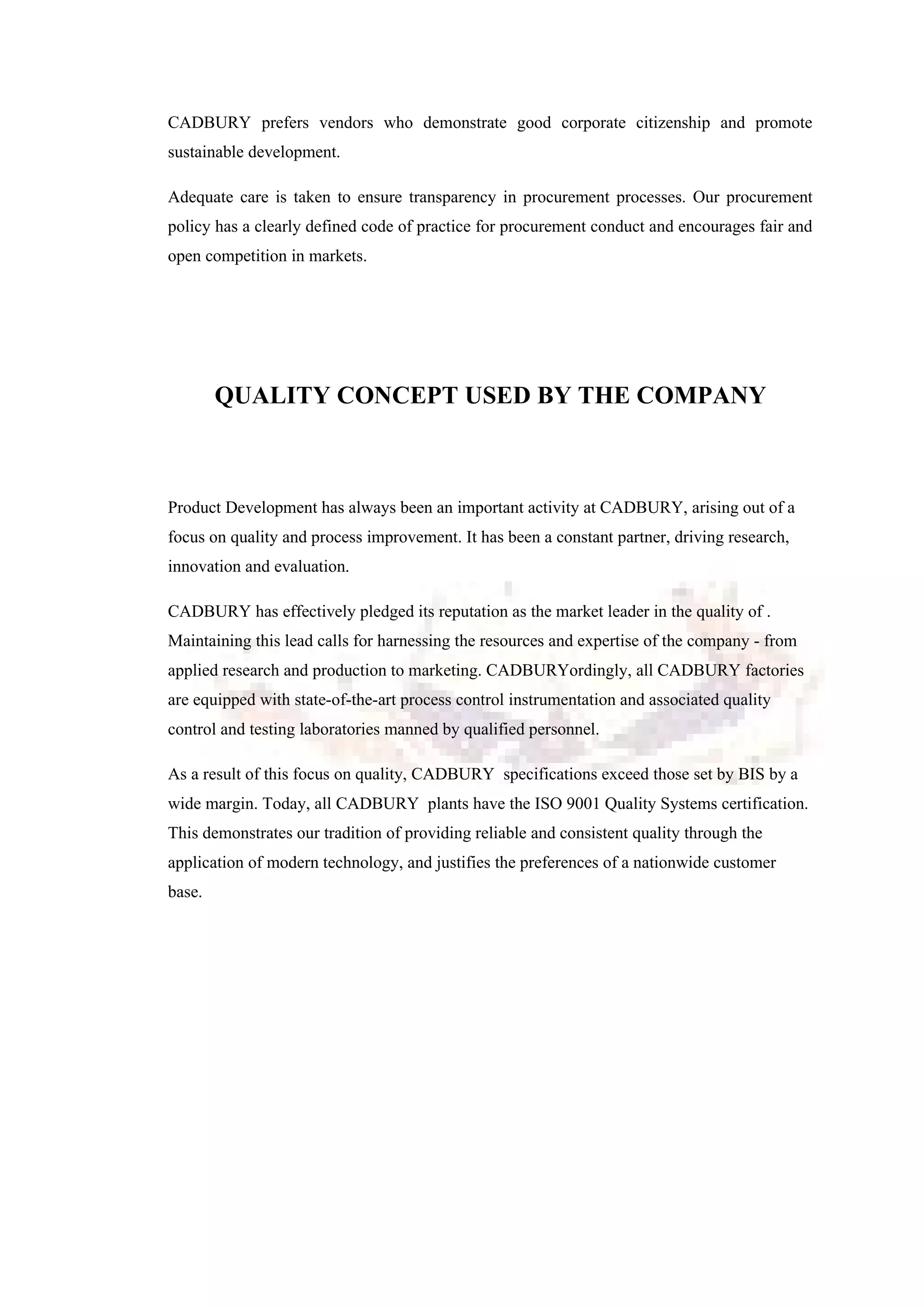 CADBURY prefers vendors who demonstrate good corporate citizenship and promote
sustainable development.
Adequate care is taken to ensure transparency in procurement processes. Our procurement
policy has a clearly defined code of practice for procurement conduct and encourages fair and
open competition in markets.
QUALITY CONCEPT USED BY THE COMPANY
Product Development has always been an important activity at CADBURY, arising out of a
focus on quality and process improvement. It has been a constant partner, driving research,
innovation and evaluation.
CADBURY has effectively pledged its reputation as the market leader in the quality of .
Maintaining this lead calls for harnessing the resources and expertise of the company - from
applied research and production to marketing. CADBURYordingly, all CADBURY factories
are equipped with state-of-the-art process control instrumentation and associated quality
control and testing laboratories manned by qualified personnel.
As a result of this focus on quality, CADBURY specifications exceed those set by BIS by a
wide margin. Today, all CADBURY plants have the ISO 9001 Quality Systems certification.
This demonstrates our tradition of providing reliable and consistent quality through the
application of modern technology, and justifies the preferences of a nationwide customer
base.
 