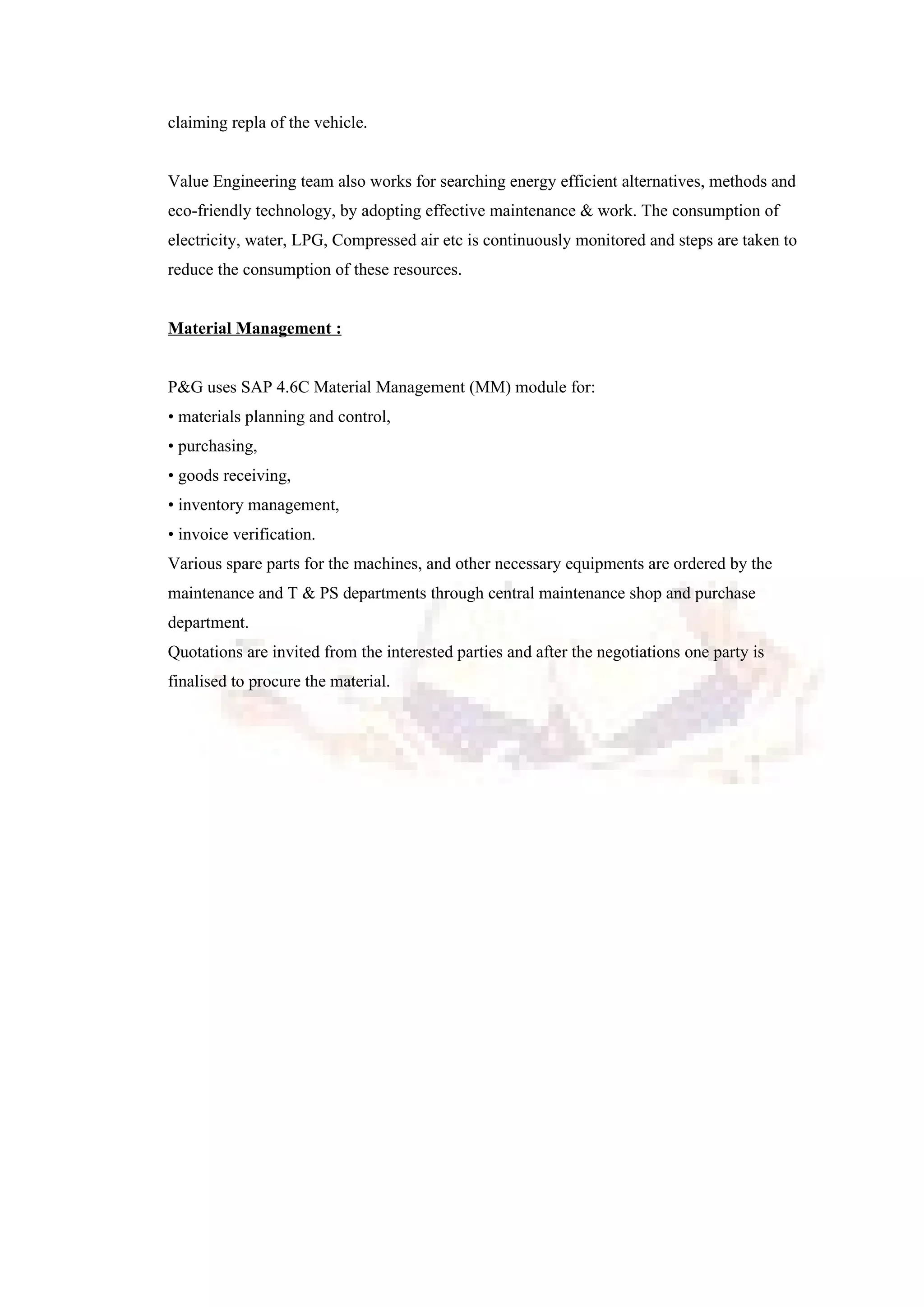 claiming repla of the vehicle.
Value Engineering team also works for searching energy efficient alternatives, methods and
eco-friendly technology, by adopting effective maintenance & work. The consumption of
electricity, water, LPG, Compressed air etc is continuously monitored and steps are taken to
reduce the consumption of these resources.
Material Management :
P&G uses SAP 4.6C Material Management (MM) module for:
• materials planning and control,
• purchasing,
• goods receiving,
• inventory management,
• invoice verification.
Various spare parts for the machines, and other necessary equipments are ordered by the
maintenance and T & PS departments through central maintenance shop and purchase
department.
Quotations are invited from the interested parties and after the negotiations one party is
finalised to procure the material.
 