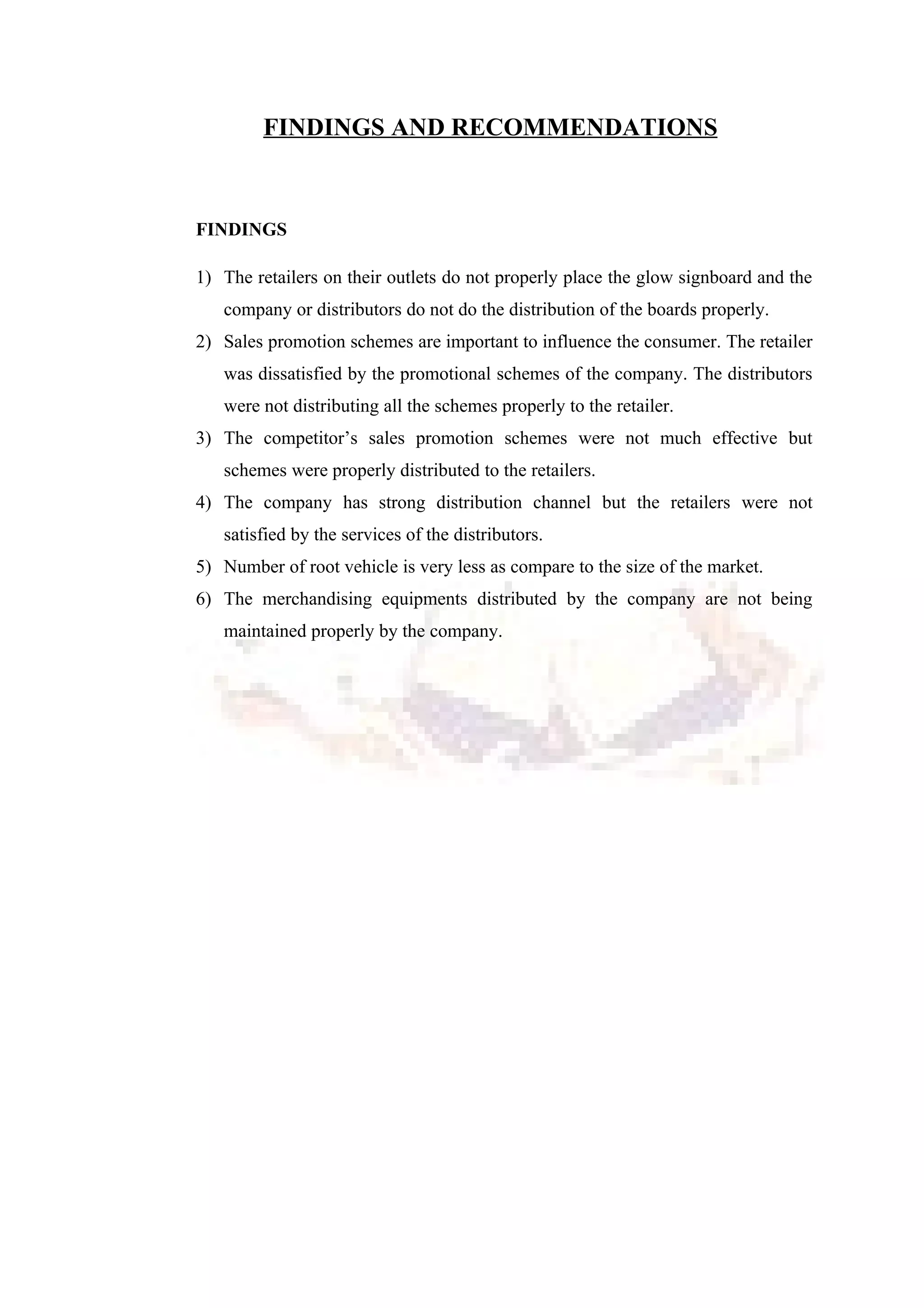 FINDINGS AND RECOMMENDATIONS
FINDINGS
1) The retailers on their outlets do not properly place the glow signboard and the
company or distributors do not do the distribution of the boards properly.
2) Sales promotion schemes are important to influence the consumer. The retailer
was dissatisfied by the promotional schemes of the company. The distributors
were not distributing all the schemes properly to the retailer.
3) The competitor’s sales promotion schemes were not much effective but
schemes were properly distributed to the retailers.
4) The company has strong distribution channel but the retailers were not
satisfied by the services of the distributors.
5) Number of root vehicle is very less as compare to the size of the market.
6) The merchandising equipments distributed by the company are not being
maintained properly by the company.
 