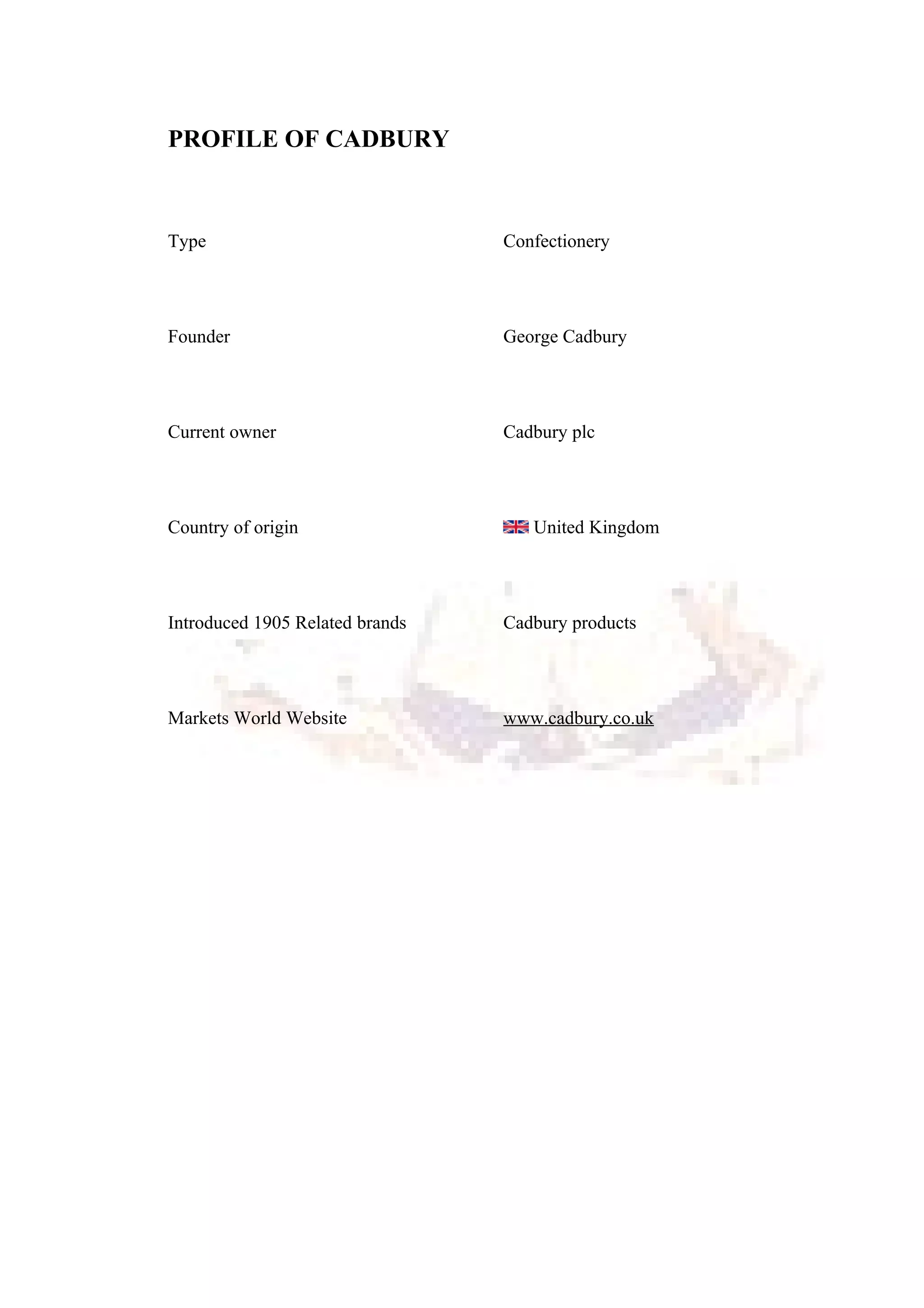 PROFILE OF CADBURY
Type Confectionery
Founder George Cadbury
Current owner Cadbury plc
Country of origin United Kingdom
Introduced 1905 Related brands Cadbury products
Markets World Website www.cadbury.co.uk
 