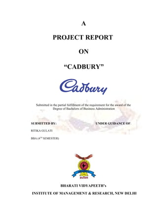 A
PROJECT REPORT
ON
“CADBURY”
Submitted in the partial fulfillment of the requirement for the award of the
Degree of Bachelors of Business Administration
SUBMITTED BY: UNDER GUIDANCE OF:
RITIKA GULATI
BBA (4TH
SEMESTER)
BHARATI VIDYAPEETH’s
INSTITUTE OF MANAGEMENT & RESEARCH, NEW DELHI
 