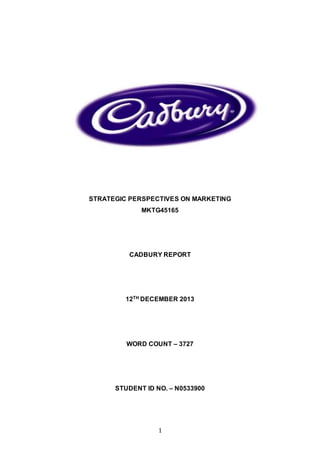 1
STRATEGIC PERSPECTIVES ON MARKETING
MKTG45165
CADBURY REPORT
12TH DECEMBER 2013
WORD COUNT – 3727
STUDENT ID NO. – N0533900
 