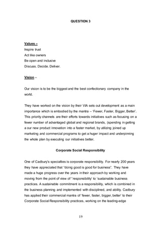 19
QUESTION 3
Values –
Inspire trust
Act like owners
Be open and inclusive
Discuss. Decide. Deliver.
Vision –
Our vision is to be the biggest and the best confectionary company in the
world.
They have worked on the vision by their VIA sets out development as a main
importance which is embodied by the mantra – ‘Fewer, Faster, Bigger, Better’.
This priority channels are their efforts towards initiatives such as focusing on a
fewer number of advantaged global and regional brands, (spending in getting
a our new product innovation into a faster market, by utilizing joined up
marketing and commercial programs to get a huger impact and underpinning
the whole plan by executing our initiatives better.
Corporate Social Responsibility
One of Cadbury’s specialties is corporate responsibility. For nearly 200 years
they have appreciated that “doing good is good for business”. They have
made a huge progress over the years in their approach by working and
moving from the point of view of ‘’responsibility’ to ‘sustainable business
practices. A sustainable commitment is a responsibility, which is combined in
the business planning and implemented with disciplined, and ability. Cadbury
has applied their commercial mantra of ‘fewer, faster, bigger, better’ to their
Corporate Social Responsibility practices, working on the leading-edge
 