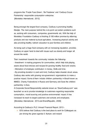 20
programs like ‘Purple Foes Green’, ‘Be Treatwise’ and ‘Cadbury Cocoa
Partnership’ responsible consumption enterprise.
[Mondelez International, 2013]
Being amongst the largest food company, Cadbury is promoting healthy
lifestyle. The main purpose behind this is to point out certain problems such
as, working with consumers, companies, governments etc. With the help of
Mondelez Foundation Cadbury is finishing $ 180 million promise by attaining
products and raw material by local agriculture, increasing physical activity and
also providing healthy nutrient education to poor families and children.
As being such a huge food company with an increasing reputation, provides
Cadbury an upper hand to deal with issues such as obesity and hunger all
around the world.
Their investment towards the community includes the following-
- Investment in making programs for communities, which help kids playing,
aware about food choices and recipes for growing healthy food and snacks.
- Motivation of employee contribution in money, Skills and time.
- By providing donation in cash and kind, Cadbury helps disaster struck areas.
Cadbury also works with growing non-government organizations to make a
positive impact. Some of them include children partnership in Brazil known as
INMED, Charity Federations in Russia and Germany and Save the children
partnership in Asia.
A Corporate Social Responsibility website known as “DearCadbury.com” was
launched so as to provide knowledge to customers regarding responsible
consumption, moral sourcing and positive environmental impact. It has
increased its reach to target customers and schools and employees.
[Mondelez International, 2013 and BrandRepublic, 2008]
According to Cadbury’s PLC: Annual Financial Report, 2013 -
 83% believe that Cadbury is the best place to work for Colleagues as
per driving the green agenda 5. Nurture and reward
 