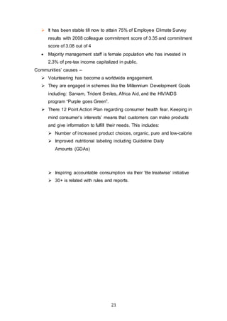 21
 It has been stable till now to attain 75% of Employee Climate Survey
results with 2008 colleague commitment score of 3.35 and commitment
score of 3.08 out of 4
 Majority management staff is female population who has invested in
2.3% of pre-tax income capitalized in public.
Communities’ causes –
 Volunteering has become a worldwide engagement.
 They are engaged in schemes like the Millennium Development Goals
including: Sarvam, Trident Smiles, Africa Aid, and the HIV/AIDS
program “Purple goes Green”.
 There 12 Point Action Plan regarding consumer health fear. Keeping in
mind consumer’s interests’ means that customers can make products
and give information to fulfill their needs. This includes:
 Number of increased product choices, organic, pure and low-calorie
 Improved nutritional labeling including Guideline Daily
Amounts (GDAs)
 Inspiring accountable consumption via their ‘Be treatwise’ initiative
 30+ is related with rules and reports.
 