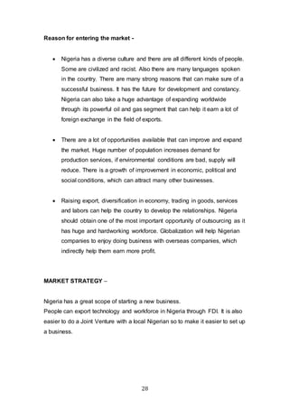 28
Reason for entering the market -
 Nigeria has a diverse culture and there are all different kinds of people.
Some are civilized and racist. Also there are many languages spoken
in the country. There are many strong reasons that can make sure of a
successful business. It has the future for development and constancy.
Nigeria can also take a huge advantage of expanding worldwide
through its powerful oil and gas segment that can help it earn a lot of
foreign exchange in the field of exports.
 There are a lot of opportunities available that can improve and expand
the market. Huge number of population increases demand for
production services, if environmental conditions are bad, supply will
reduce. There is a growth of improvement in economic, political and
social conditions, which can attract many other businesses.
 Raising export, diversification in economy, trading in goods, services
and labors can help the country to develop the relationships. Nigeria
should obtain one of the most important opportunity of outsourcing as it
has huge and hardworking workforce. Globalization will help Nigerian
companies to enjoy doing business with overseas companies, which
indirectly help them earn more profit.
MARKET STRATEGY –
Nigeria has a great scope of starting a new business.
People can export technology and workforce in Nigeria through FDI. It is also
easier to do a Joint Venture with a local Nigerian so to make it easier to set up
a business.
 