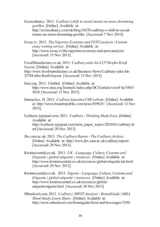 30
Econsultancy. 2013. Cadbury'sshift to social means no more drumming
gorillas. [Online] Available at:
http://econsultancy.com/uk/blog/10370-cadbury-s-shift-to-social-
means-no-more-drumming-gorillas [Accessed:7 Nov 2013].
Essay.tv. 2013. TheNigerian Economy and PEST analysis | Custom
essay writing service. [Online] Available at:
http://www.essay.tv/the-nigerian-economy-and-pest-analysis/
[Accessed:15 Nov 2013].
FoodManufacture.co.uk. 2013. Cadburysales hit £257M afterKraft
buyout. [Online] Available at:
http://www.foodmanufacture.co.uk/Business-News/Cadbury-sales-hit-
257M-after-Kraft-buyout [Accessed:13 Nov 2013].
Iiste.org. 2013. Untitled. [Online] Available at:
http://www.iiste.org/Journals/index.php/DCS/article/viewFile/5503/
5618 [Accessed:13 Nov 2013].
Interactive, H. 2013. CadburylaunchesCSR website. [Online] Available
at: http://www.brandrepublic.com/news/859625/ [Accessed:12 Nov
2013].
Ivythesis.typepad.com. 2013. Cadbury- Thinking MadeEasy. [Online]
Available at:
http://ivythesis.typepad.com/term_paper_topics/2010/01/cadbury.ht
ml [Accessed:20 Nov 2013].
Jbs.cam.ac.uk. 2013. The CadburyReport - The CadburyArchive.
[Online] Available at: http://www.jbs.cam.ac.uk/cadbury/report/
[Accessed:29 Nov 2013].
Kwintessential.co.uk. 2013. UK - Language, Culture, Customsand
Etiquette | global-etiquette | resources. [Online] Available at:
http://www.kwintessential.co.uk/resources/global-etiquette/uk.html
[Accessed:20 Nov 2013].
Kwintessential.co.uk. 2013. Nigeria - Language, Culture, Customsand
Etiquette | global-etiquette | resources. [Online] Available at:
http://www.kwintessential.co.uk/resources/global-
etiquette/nigeria.html [Accessed:20 Nov 2013].
Mbaskool.com. 2013. Cadbury| SWOT Analysis | BrandGuide|MBA
Skool-Study.Learn.Share.. [Online] Available at:
http://www.mbaskool.com/brandguide/food-and-beverages/3350-
 