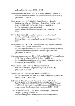 31
cadbury.html [Accessed:18 Nov 2013].
Mondelezinternational.com. 2013. Well Being. [Online] Available at:
http://www.mondelezinternational.com/DeliciousWorld/index.aspx
[Accessed:23 Nov 2013].
Moneycontrol.com. 2013. CadburyIndia Chairman'sSpeech >
Engineering - Heavy > Chairman'sSpeech from CadburyIndia -
BSE:500793, NSE:CADBURY. [Online] Available at:
http://www.moneycontrol.com/annual-
report/cadburyindia/chairmans-speech/CI#CI [Accessed:25 Nov
2013].
Newfreebooks.com. 2013. cadburyreport free ebooks and pdfs
download. [Online] Available at:
http://newfreebooks.com/pdf/cadbury-report/[Accessed:10 Nov
2013].
Proactiveinvestors UK. 2009. Cadburyreports solid interims and raises
dividend 8 pct. [online] Available at:
http://www.proactiveinvestors.co.uk/companies/news/6904/cadbury
-reports-solid-interims-and-raises-dividend-8-pct-6904.html
[Accessed:10 Nov 2013].
Quicktake.morningstar.com. 2013. CadburyPLC(CDSCY)AnnualReport
(10K) Quarterly Report (10Q). [Online] Available at:
http://quicktake.morningstar.com/stocknet/secdocuments.aspx?sym
bol=cdscy[Accessed:12 Nov 2013].
Slideshare.net. 2013. Cadbury. [Online] Available at:
http://www.slideshare.net/princephany/cadbury-13945353
[Accessed:11 Nov 2013].
Smartbiz.nu. 2013. Smartbiz.nu.[Online] Available at:
http://www.smartbiz.nu/pages.asp?PageID=54&Base=1&MenuID=
91 [Accessed:17 Nov 2013].
Suleiman, S. 2012. Welcome to Reports On Naija:NATURAL
RESOURCES AND THEIR LOCATIONS IN NIGERIA. [Online]
Available at: http://reportsonnaija.blogspot.co.uk/2012/06/natural-
resources-and-their-locations.html [Accessed:11 Nov 2013].
The Cadbury Chocolatier. 2013. Brand Positioning & Competitor
Analysis. [Online] Available at:
http://thecadburychocolatier.wordpress.com/cadbury-brand-
 