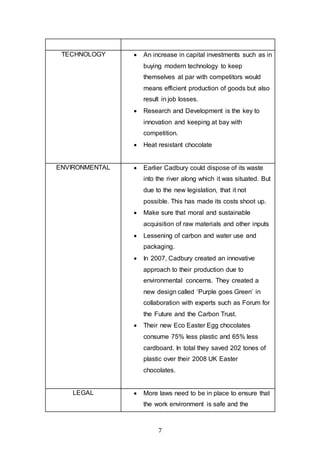 7
TECHNOLOGY  An increase in capital investments such as in
buying modern technology to keep
themselves at par with competitors would
means efficient production of goods but also
result in job losses.
 Research and Development is the key to
innovation and keeping at bay with
competition.
 Heat resistant chocolate
ENVIRONMENTAL  Earlier Cadbury could dispose of its waste
into the river along which it was situated. But
due to the new legislation, that it not
possible. This has made its costs shoot up.
 Make sure that moral and sustainable
acquisition of raw materials and other inputs
 Lessening of carbon and water use and
packaging.
 In 2007, Cadbury created an innovative
approach to their production due to
environmental concerns. They created a
new design called ‘Purple goes Green’ in
collaboration with experts such as Forum for
the Future and the Carbon Trust.
 Their new Eco Easter Egg chocolates
consume 75% less plastic and 65% less
cardboard. In total they saved 202 tones of
plastic over their 2008 UK Easter
chocolates.
LEGAL  More laws need to be in place to ensure that
the work environment is safe and the
 