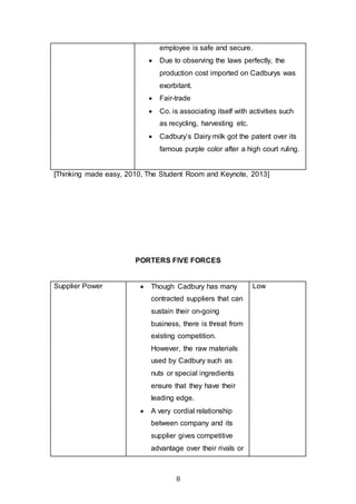 8
employee is safe and secure.
 Due to observing the laws perfectly, the
production cost imported on Cadburys was
exorbitant.
 Fair-trade
 Co. is associating itself with activities such
as recycling, harvesting etc.
 Cadbury’s Dairy milk got the patent over its
famous purple color after a high court ruling.
[Thinking made easy, 2010, The Student Room and Keynote, 2013]
PORTERS FIVE FORCES
Supplier Power  Though Cadbury has many
contracted suppliers that can
sustain their on-going
business, there is threat from
existing competition.
However, the raw materials
used by Cadbury such as
nuts or special ingredients
ensure that they have their
leading edge.
 A very cordial relationship
between company and its
supplier gives competitive
advantage over their rivals or
Low
 