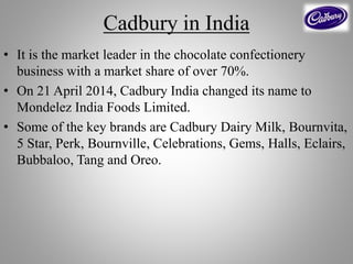 • It is the market leader in the chocolate confectionery
business with a market share of over 70%.
• On 21 April 2014, Cadbury India changed its name to
Mondelez India Foods Limited.
• Some of the key brands are Cadbury Dairy Milk, Bournvita,
5 Star, Perk, Bournville, Celebrations, Gems, Halls, Eclairs,
Bubbaloo, Tang and Oreo.
Cadbury in India
 