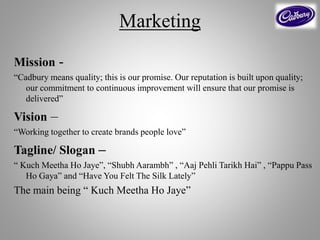Marketing
Mission -
“Cadbury means quality; this is our promise. Our reputation is built upon quality;
our commitment to continuous improvement will ensure that our promise is
delivered”
Vision –
“Working together to create brands people love”
Tagline/ Slogan –
“ Kuch Meetha Ho Jaye”, “Shubh Aarambh” , “Aaj Pehli Tarikh Hai” , “Pappu Pass
Ho Gaya” and “Have You Felt The Silk Lately”
The main being “ Kuch Meetha Ho Jaye”
 