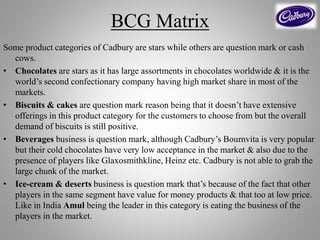 BCG Matrix
Some product categories of Cadbury are stars while others are question mark or cash
cows.
• Chocolates are stars as it has large assortments in chocolates worldwide & it is the
world’s second confectionary company having high market share in most of the
markets.
• Biscuits & cakes are question mark reason being that it doesn’t have extensive
offerings in this product category for the customers to choose from but the overall
demand of biscuits is still positive.
• Beverages business is question mark, although Cadbury’s Bournvita is very popular
but their cold chocolates have very low acceptance in the market & also due to the
presence of players like Glaxosmithkline, Heinz etc. Cadbury is not able to grab the
large chunk of the market.
• Ice-cream & deserts business is question mark that’s because of the fact that other
players in the same segment have value for money products & that too at low price.
Like in India Amul being the leader in this category is eating the business of the
players in the market.
 