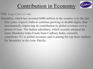 Contribution in Economy
TOI, (Aug 23, 2014, 12.27 AM)
Mondelez, which has invested $400 million in the country over the last
four years, expects India to continue growing at double-digits, thus
incrementally improving its contribution to global revenues over a
period of time. The Indian subsidiary, which recently adopted the
name Mondelez India Foods from Cadbury India, currently
contributes 3% to global revenues and is among the top three markets
for Mondelez in the Asia- Pacific.
 