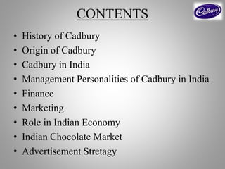 CONTENTS
• History of Cadbury
• Origin of Cadbury
• Cadbury in India
• Management Personalities of Cadbury in India
• Finance
• Marketing
• Role in Indian Economy
• Indian Chocolate Market
• Advertisement Stretagy
 