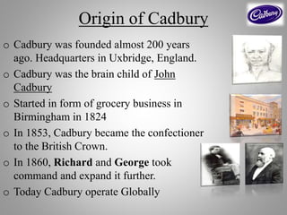 Origin of Cadbury
o Cadbury was founded almost 200 years
ago. Headquarters in Uxbridge, England.
o Cadbury was the brain child of John
Cadbury
o Started in form of grocery business in
Birmingham in 1824
o In 1853, Cadbury became the confectioner
to the British Crown.
o In 1860, Richard and George took
command and expand it further.
o Today Cadbury operate Globally
 