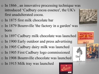 o In 1866 , an innovative processing technique was
introduced ‘Cadbury cocoa essence', the UK's
first unadulterated cocoa.
o In 1875 first milk chocolate bar
o In 1879 Bournville 'the factory in a garden' was
born
o In 1897 Cadbury milk chocolate was launched
o In 1900 Early outdoor and press advertising
o In 1905 Cadbury dairy milk was launched
o In 1905 First Cadbury logo commissioned
o In 1908 Bournville chocolate was launched
o In 1915 Milk tray was launched
 
