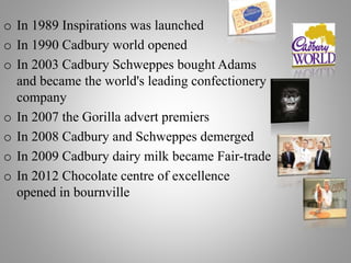 o In 1989 Inspirations was launched
o In 1990 Cadbury world opened
o In 2003 Cadbury Schweppes bought Adams
and became the world's leading confectionery
company
o In 2007 the Gorilla advert premiers
o In 2008 Cadbury and Schweppes demerged
o In 2009 Cadbury dairy milk became Fair-trade
o In 2012 Chocolate centre of excellence
opened in bournville
 