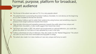 Format, purpose, platform for broadcast,
target audience
 The format of the advert was seen on TV, it is a very popular advert
 The advertisement is promoting the product Cadbury chocolate, it is not obvious at the beginning
as it is then revealed at the last five seconds
 The company Cadbury want to widen their audience by using humour and something unique to
produce more target audiences towards their brand
 They are also informing and spreading awareness towards the public about how unique and
different their chocolate is, it also could suggest their brand has a twist
 The advert was made in 2007, the advert was broadcasted on national television, you could also
access the advert on YouTube as it was uploaded by a user in the time
 Cadbury advertised not only on television, they also made it to the “Market Magazines” The advert
was seen as one of the most memorable and enjoyable on blogs.
 The advert also made it on news media as it was very unique and funny to watch
 