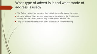 What type of advert is it and what mode of
address is used?
 The Cadbury advert is a surreal as they include the gorilla playing the drums
 Mode of address: Direct address is not used in the advert as the Gorilla is not
looking into the camera, there is only a close up and medium shot
 They use this to make the advert come across as fun and entertaining
 