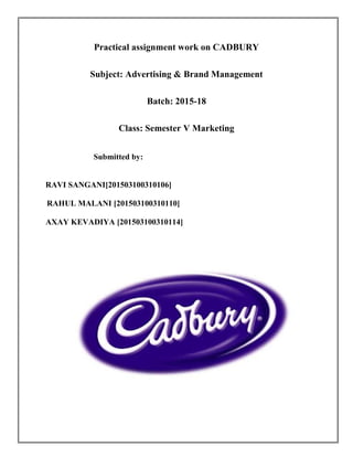Practical assignment work on CADBURY
Subject: Advertising & Brand Management
Batch: 2015-18
Class: Semester V Marketing
Submitted by:
RAVI SANGANI[201503100310106]
RAHUL MALANI [201503100310110]
AXAY KEVADIYA [201503100310114]
Practical assignment work on CADBURY
Subject: Advertising & Brand Management
Batch: 2015-18
Class: Semester V Marketing
Submitted by:
RAVI SANGANI[201503100310106]
RAHUL MALANI [201503100310110]
AXAY KEVADIYA [201503100310114]
Practical assignment work on CADBURY
Subject: Advertising & Brand Management
Batch: 2015-18
Class: Semester V Marketing
Submitted by:
RAVI SANGANI[201503100310106]
RAHUL MALANI [201503100310110]
AXAY KEVADIYA [201503100310114]
 