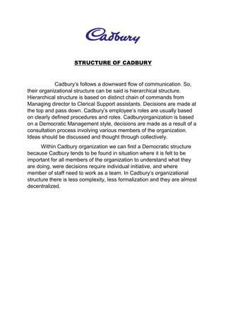 STRUCTURE OF CADBURY
Cadbury’s follows a downward flow of communication. So,
their organizational structure can be said is hierarchical structure.
Hierarchical structure is based on distinct chain of commands from
Managing director to Clerical Support assistants. Decisions are made at
the top and pass down. Cadbury’s employee’s roles are usually based
on clearly defined procedures and roles. Cadburyorganization is based
on a Democratic Management style, decisions are made as a result of a
consultation process involving various members of the organization.
Ideas should be discussed and thought through collectively.
Within Cadbury organization we can find a Democratic structure
because Cadbury tends to be found in situation where it is felt to be
important for all members of the organization to understand what they
are doing, were decisions require individual initiative, and where
member of staff need to work as a team. In Cadbury’s organizational
structure there is less complexity, less formalization and they are almost
decentralized.
 