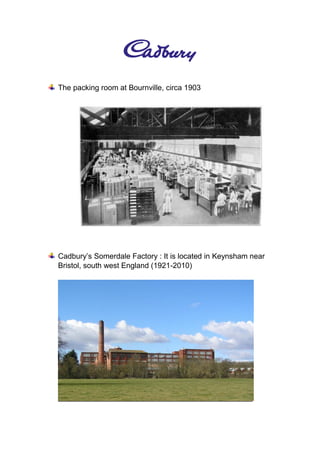 The packing room at Bournville, circa 1903
Cadbury’s Somerdale Factory : It is located in Keynsham near
Bristol, south west England (1921-2010)
 