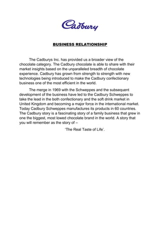 BUSINESS RELATIONSHIP
The Cadburys Inc. has provided us a broader view of the
chocolate category. The Cadbury chocolate is able to share with their
market insights based on the unparalleled breadth of chocolate
experience. Cadbury has grown from strength to strength with new
technologies being introduced to make the Cadbury confectionary
business one of the most efficient in the world.
The merge in 1969 with the Schweppes and the subsequent
development of the business have led to the Cadbury Schweppes to
take the lead in the both confectionary and the soft drink market in
United Kingdom and becoming a major force in the international market.
Today Cadbury Schweppes manufactures its products in 60 countries.
The Cadbury story is a fascinating story of a family business that grew in
one the biggest, most lowed chocolate brand in the world. A story that
you will remember as the story of –
‘The Real Taste of Life’.
 