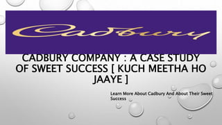 CADBURY COMPANY : A CASE STUDY
OF SWEET SUCCESS [ KUCH MEETHA HO
JAAYE ]
Learn More About Cadbury And About Their Sweet
Success
 
