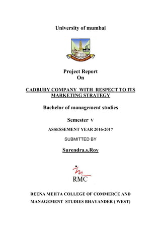 University of mumbai
Project Report
On
CADBURY COMPANY WITH RESPECT TO ITS
MARKETING STRATEGY
Bachelor of management studies
Semester V
ASSESSEMENT YEAR 2016-2017
SUBMITTED BY
Surendra.s.Roy
REENA MEHTA COLLEGE OF COMMERCE AND
MANAGEMENT STUDIES BHAYANDER ( WEST)
 