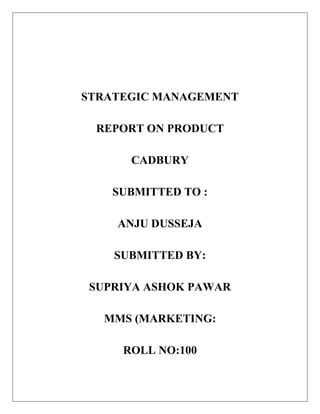 STRATEGIC MANAGEMENT
REPORT ON PRODUCT
CADBURY
SUBMITTED TO :
ANJU DUSSEJA
SUBMITTED BY:
SUPRIYA ASHOK PAWAR
MMS (MARKETING:
ROLL NO:100

 