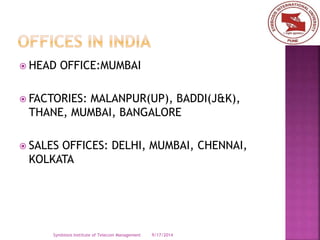  HEAD OFFICE:MUMBAI 
 FACTORIES: MALANPUR(UP), BADDI(J&K), 
THANE, MUMBAI, BANGALORE 
 SALES OFFICES: DELHI, MUMBAI, CHENNAI, 
KOLKATA 
Symbiosis Institute of Telecom Management 9/17/2014 
 