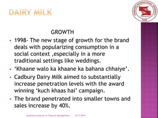GROWTH 
 1998- The new stage of growth for the brand 
deals with popularizing consumption in a 
social context ,especially in a more 
traditional settings like weddings. 
 ‘Khaane walo ka khaane ka bahana chhaiye’. 
 Cadbury Dairy Milk aimed to substantially 
increase penetration levels with the award 
winning ‘kuch khaas hai’ campaign. 
 The brand penetrated into smaller towns and 
sales increase by 40%. 
Symbiosis Institute of Telecom Management 9/17/2014 
 