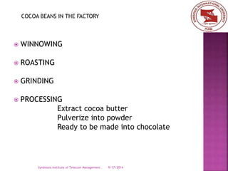 COCOA BEANS IN THE FACTORY 
 WINNOWING 
 ROASTING 
 GRINDING 
 PROCESSING 
Extract cocoa butter 
Pulverize into powder 
Ready to be made into chocolate 
Symbiosis Institute of Telecom Management 9/17/2014 
 