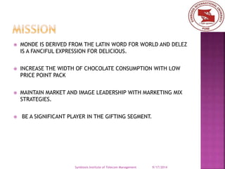  MONDE IS DERIVED FROM THE LATIN WORD FOR WORLD AND DELEZ 
IS A FANCIFUL EXPRESSION FOR DELICIOUS. 
 INCREASE THE WIDTH OF CHOCOLATE CONSUMPTION WITH LOW 
PRICE POINT PACK 
 MAINTAIN MARKET AND IMAGE LEADERSHIP WITH MARKETING MIX 
STRATEGIES. 
 BE A SIGNIFICANT PLAYER IN THE GIFTING SEGMENT. 
Symbiosis Institute of Telecom Management 9/17/2014 
 