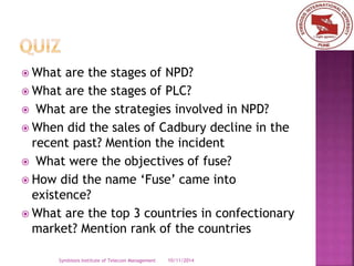  What are the stages of NPD? 
 What are the stages of PLC? 
 What are the strategies involved in NPD? 
 When did the sales of Cadbury decline in the 
recent past? Mention the incident 
 What were the objectives of fuse? 
 How did the name ‘Fuse’ came into 
existence? 
 What are the top 3 countries in confectionary 
market? Mention rank of the countries 
Symbiosis Institute of Telecom Management 10/11/2014 
 