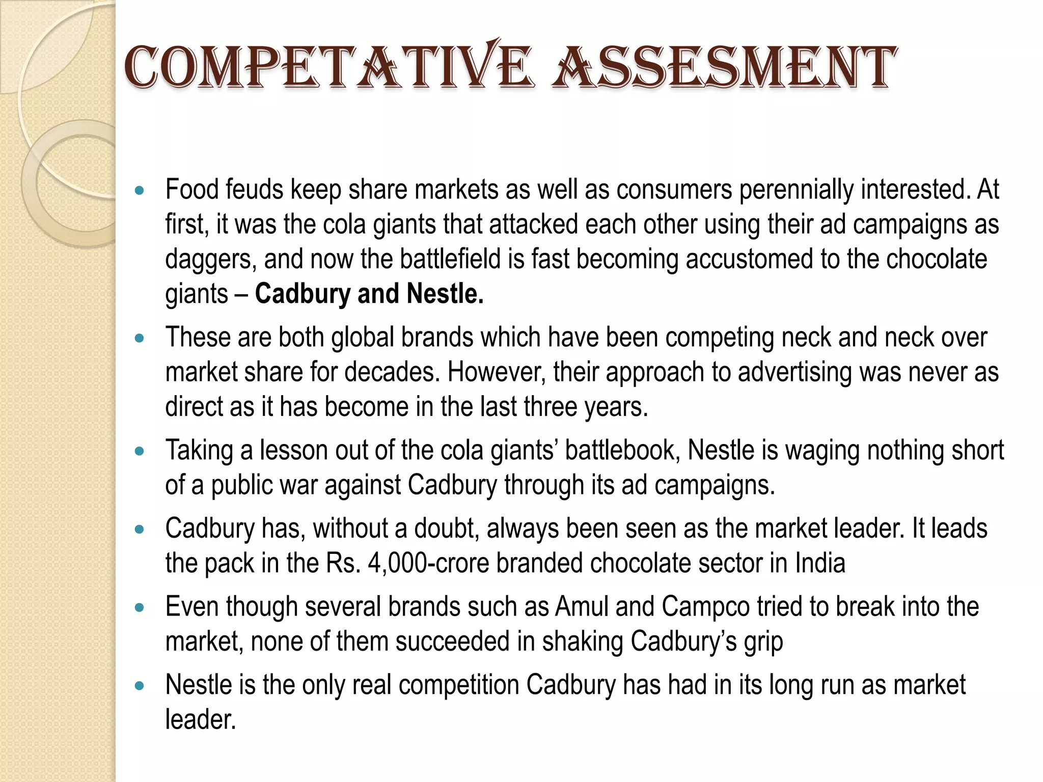 COMPETATIVE ASSESMENT
   Food feuds keep share markets as well as consumers perennially interested. At
    first, it was the cola giants that attacked each other using their ad campaigns as
    daggers, and now the battlefield is fast becoming accustomed to the chocolate
    giants – Cadbury and Nestle.
   These are both global brands which have been competing neck and neck over
    market share for decades. However, their approach to advertising was never as
    direct as it has become in the last three years.
   Taking a lesson out of the cola giants‟ battlebook, Nestle is waging nothing short
    of a public war against Cadbury through its ad campaigns.
   Cadbury has, without a doubt, always been seen as the market leader. It leads
    the pack in the Rs. 4,000-crore branded chocolate sector in India
   Even though several brands such as Amul and Campco tried to break into the
    market, none of them succeeded in shaking Cadbury‟s grip
   Nestle is the only real competition Cadbury has had in its long run as market
    leader.
 